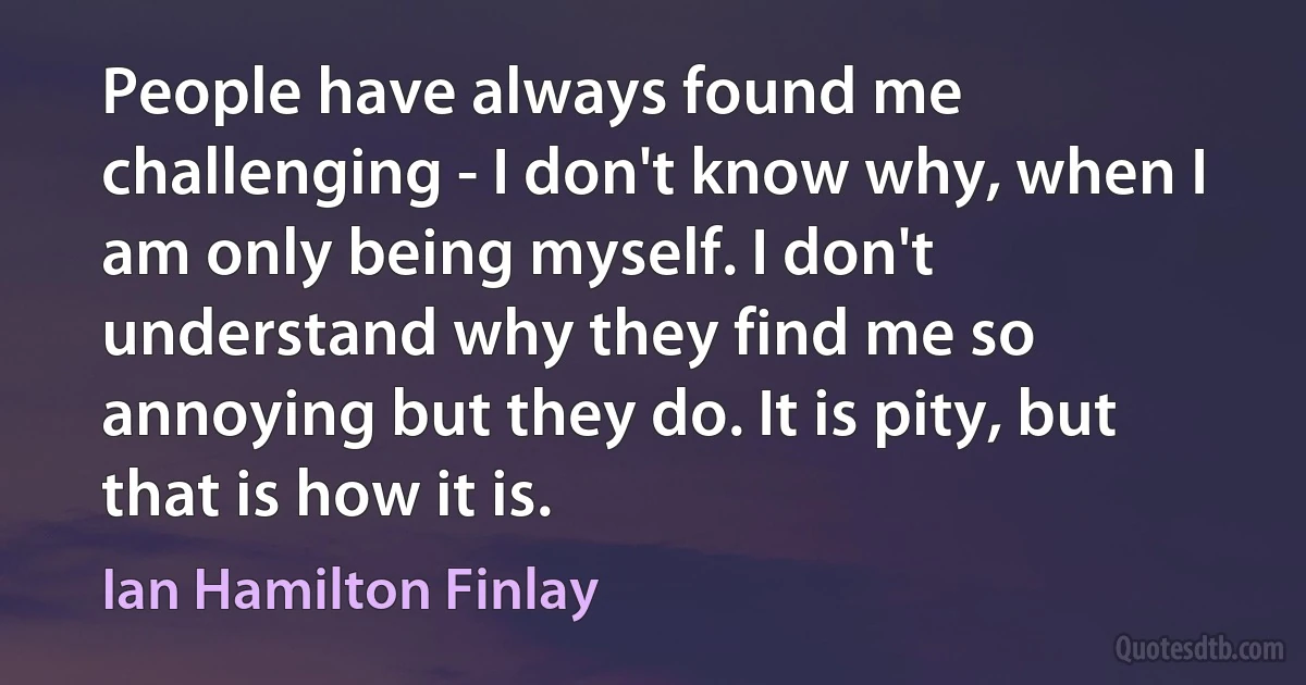 People have always found me challenging - I don't know why, when I am only being myself. I don't understand why they find me so annoying but they do. It is pity, but that is how it is. (Ian Hamilton Finlay)