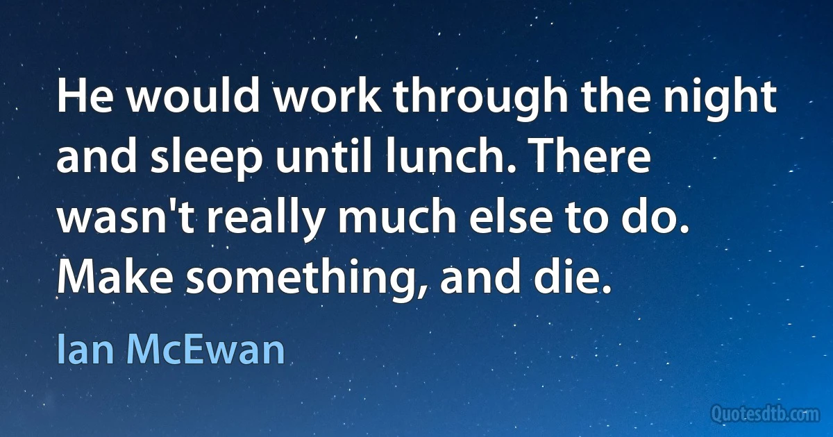 He would work through the night and sleep until lunch. There wasn't really much else to do. Make something, and die. (Ian McEwan)