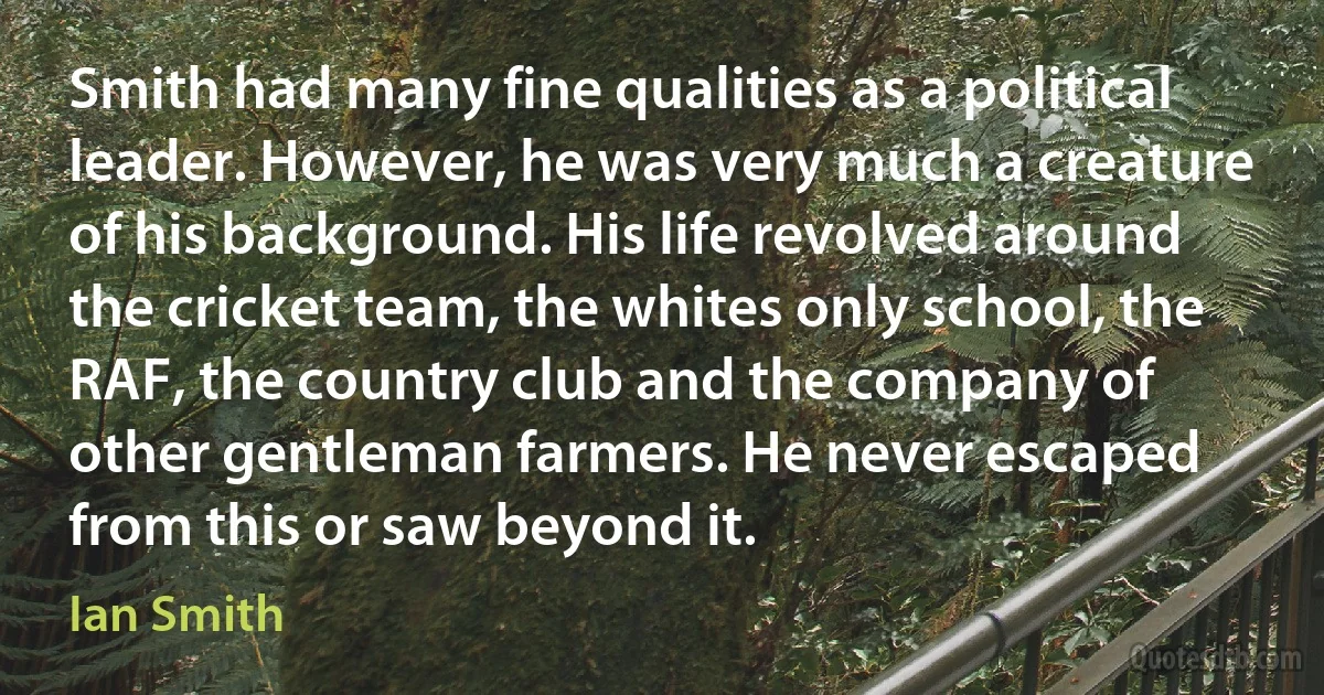 Smith had many fine qualities as a political leader. However, he was very much a creature of his background. His life revolved around the cricket team, the whites only school, the RAF, the country club and the company of other gentleman farmers. He never escaped from this or saw beyond it. (Ian Smith)