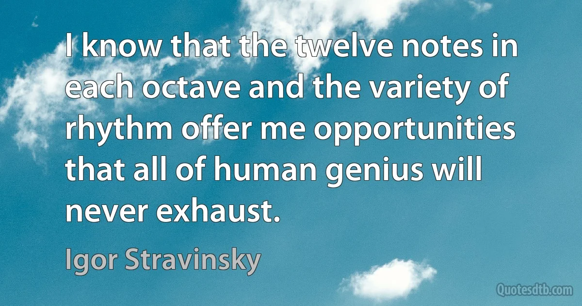 I know that the twelve notes in each octave and the variety of rhythm offer me opportunities that all of human genius will never exhaust. (Igor Stravinsky)