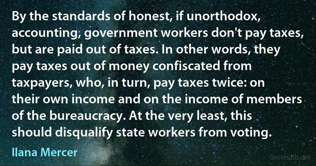 By the standards of honest, if unorthodox, accounting, government workers don't pay taxes, but are paid out of taxes. In other words, they pay taxes out of money confiscated from taxpayers, who, in turn, pay taxes twice: on their own income and on the income of members of the bureaucracy. At the very least, this should disqualify state workers from voting. (Ilana Mercer)