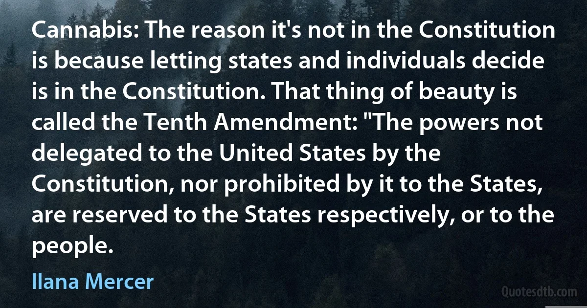 Cannabis: The reason it's not in the Constitution is because letting states and individuals decide is in the Constitution. That thing of beauty is called the Tenth Amendment: "The powers not delegated to the United States by the Constitution, nor prohibited by it to the States, are reserved to the States respectively, or to the people. (Ilana Mercer)