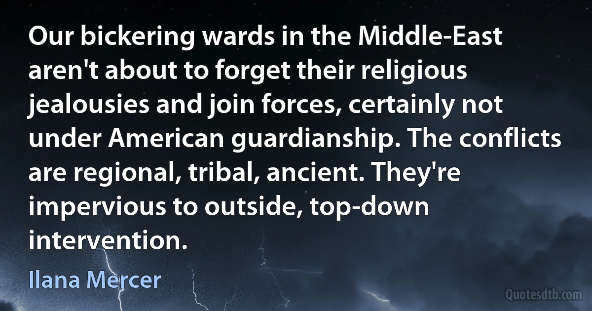 Our bickering wards in the Middle-East aren't about to forget their religious jealousies and join forces, certainly not under American guardianship. The conflicts are regional, tribal, ancient. They're impervious to outside, top-down intervention. (Ilana Mercer)