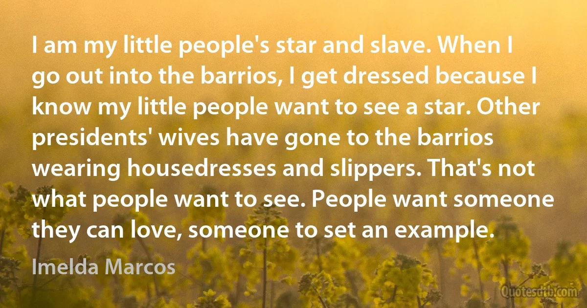 I am my little people's star and slave. When I go out into the barrios, I get dressed because I know my little people want to see a star. Other presidents' wives have gone to the barrios wearing housedresses and slippers. That's not what people want to see. People want someone they can love, someone to set an example. (Imelda Marcos)