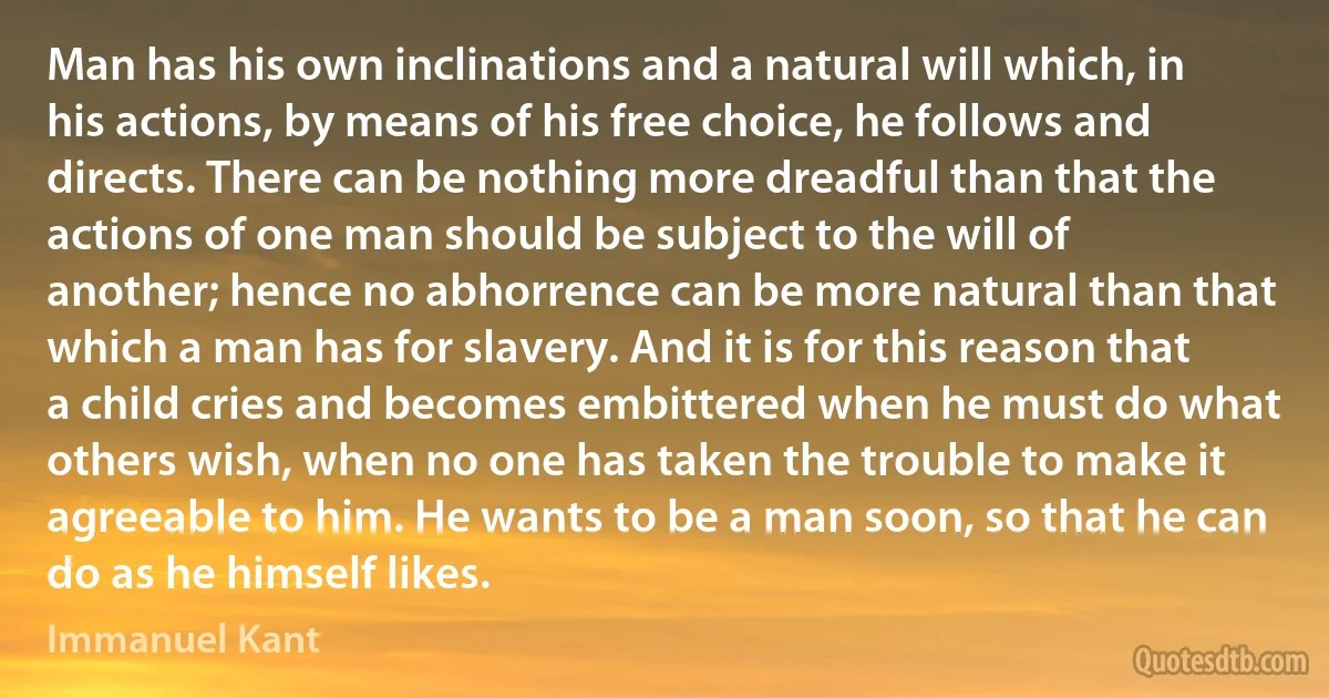 Man has his own inclinations and a natural will which, in his actions, by means of his free choice, he follows and directs. There can be nothing more dreadful than that the actions of one man should be subject to the will of another; hence no abhorrence can be more natural than that which a man has for slavery. And it is for this reason that a child cries and becomes embittered when he must do what others wish, when no one has taken the trouble to make it agreeable to him. He wants to be a man soon, so that he can do as he himself likes. (Immanuel Kant)