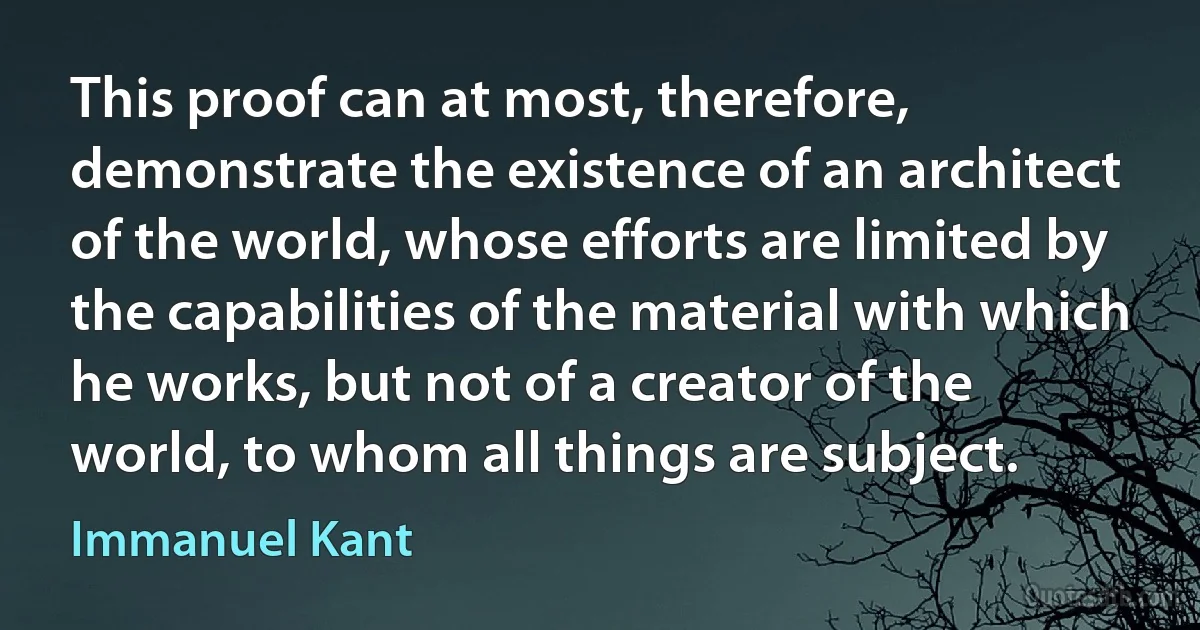 This proof can at most, therefore, demonstrate the existence of an architect of the world, whose efforts are limited by the capabilities of the material with which he works, but not of a creator of the world, to whom all things are subject. (Immanuel Kant)