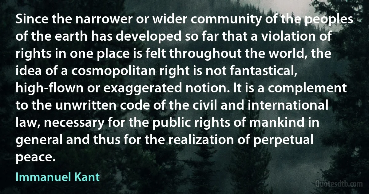 Since the narrower or wider community of the peoples of the earth has developed so far that a violation of rights in one place is felt throughout the world, the idea of a cosmopolitan right is not fantastical, high-flown or exaggerated notion. It is a complement to the unwritten code of the civil and international law, necessary for the public rights of mankind in general and thus for the realization of perpetual peace. (Immanuel Kant)