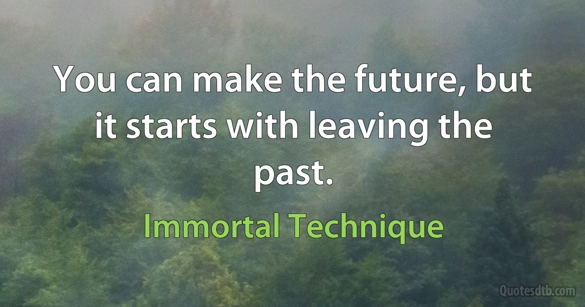 You can make the future, but it starts with leaving the past. (Immortal Technique)