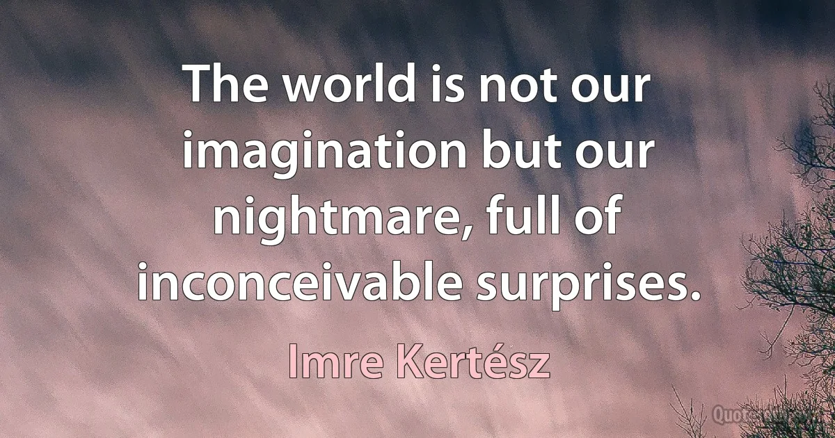 The world is not our imagination but our nightmare, full of inconceivable surprises. (Imre Kertész)