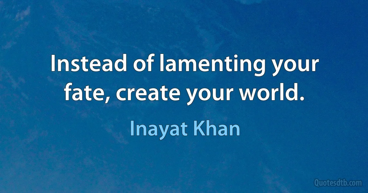 Instead of lamenting your fate, create your world. (Inayat Khan)