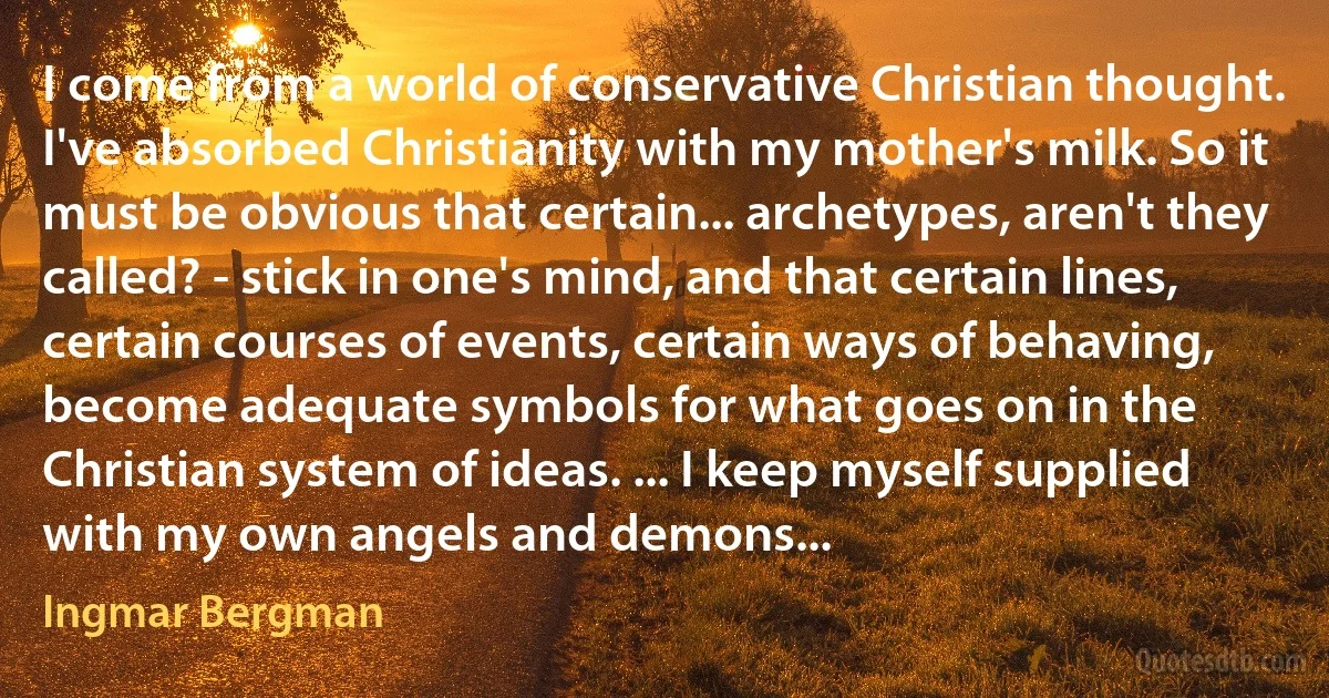 I come from a world of conservative Christian thought. I've absorbed Christianity with my mother's milk. So it must be obvious that certain... archetypes, aren't they called? - stick in one's mind, and that certain lines, certain courses of events, certain ways of behaving, become adequate symbols for what goes on in the Christian system of ideas. ... I keep myself supplied with my own angels and demons... (Ingmar Bergman)