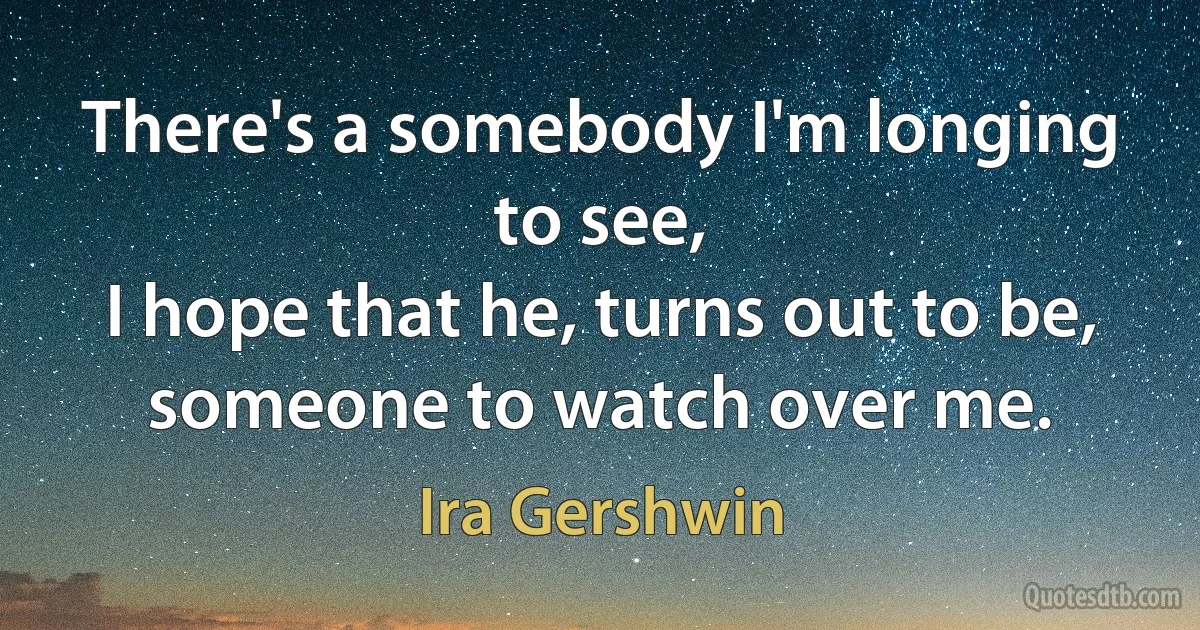 There's a somebody I'm longing to see,
I hope that he, turns out to be,
someone to watch over me. (Ira Gershwin)