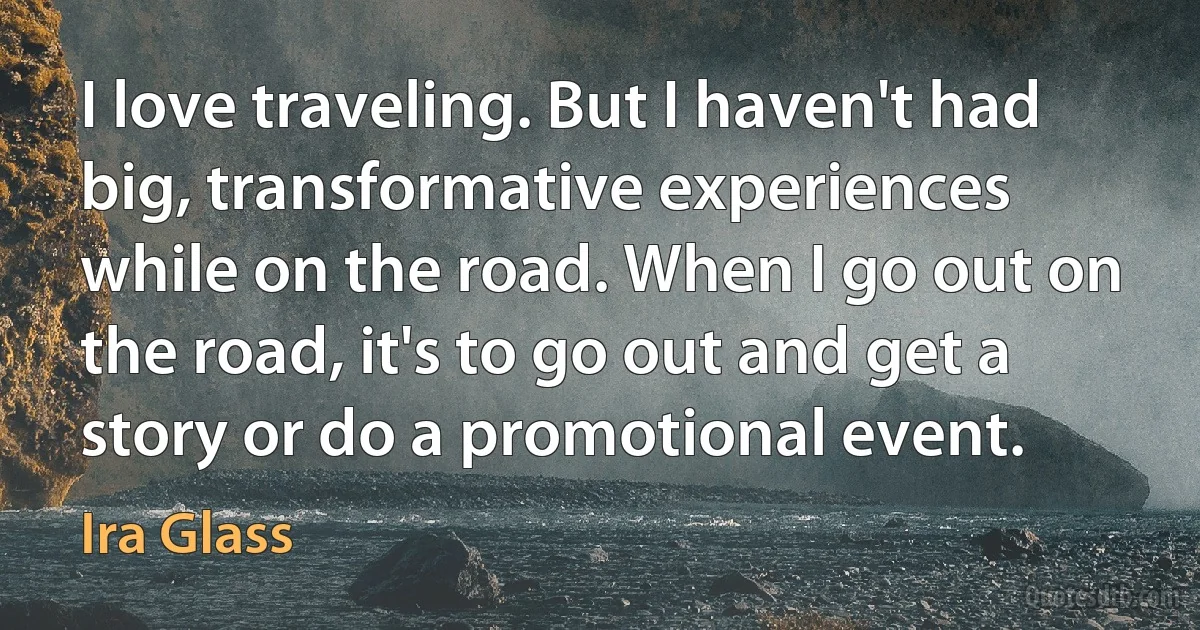 I love traveling. But I haven't had big, transformative experiences while on the road. When I go out on the road, it's to go out and get a story or do a promotional event. (Ira Glass)