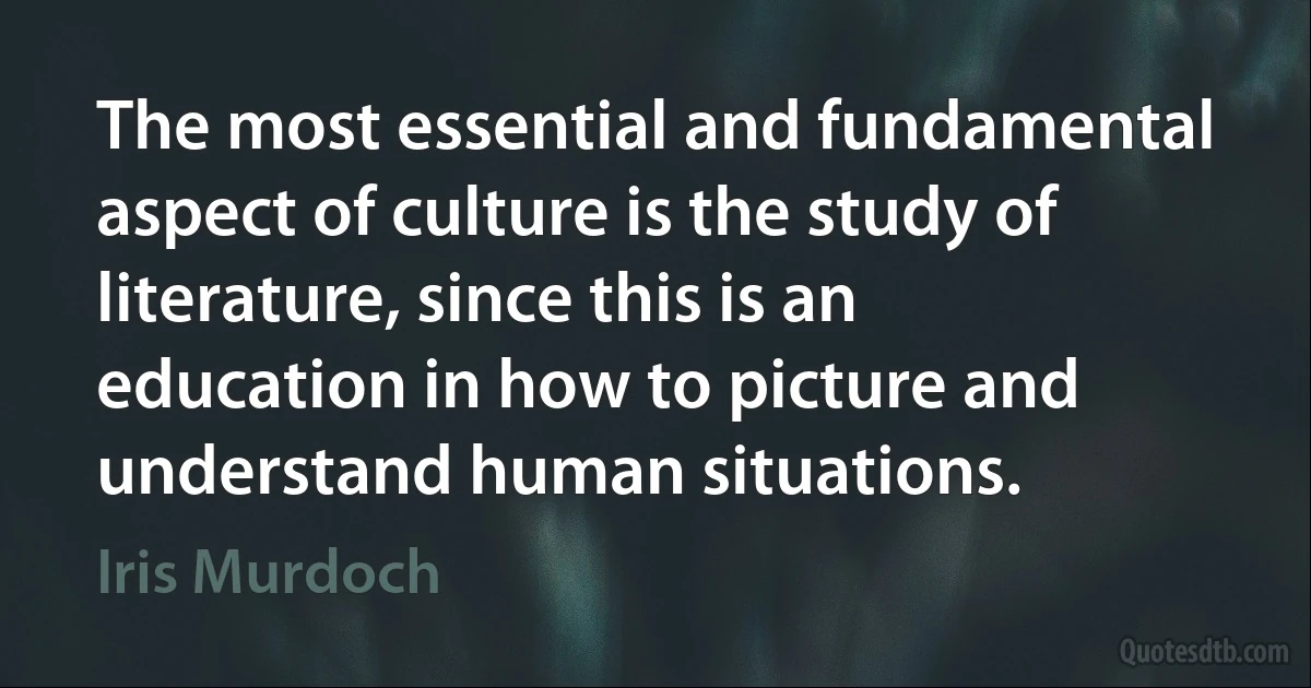 The most essential and fundamental aspect of culture is the study of literature, since this is an education in how to picture and understand human situations. (Iris Murdoch)