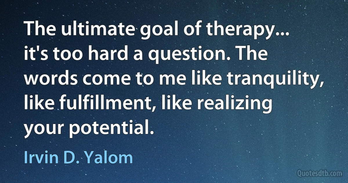 The ultimate goal of therapy... it's too hard a question. The words come to me like tranquility, like fulfillment, like realizing your potential. (Irvin D. Yalom)