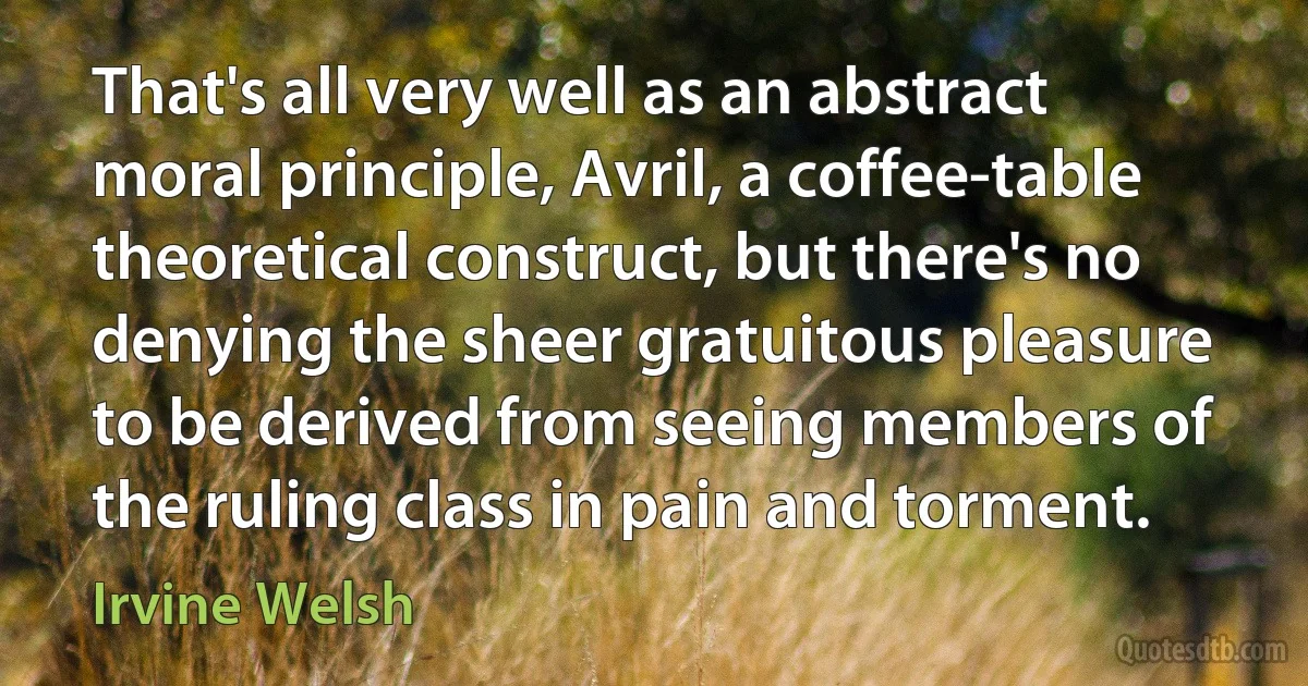 That's all very well as an abstract moral principle, Avril, a coffee-table theoretical construct, but there's no denying the sheer gratuitous pleasure to be derived from seeing members of the ruling class in pain and torment. (Irvine Welsh)