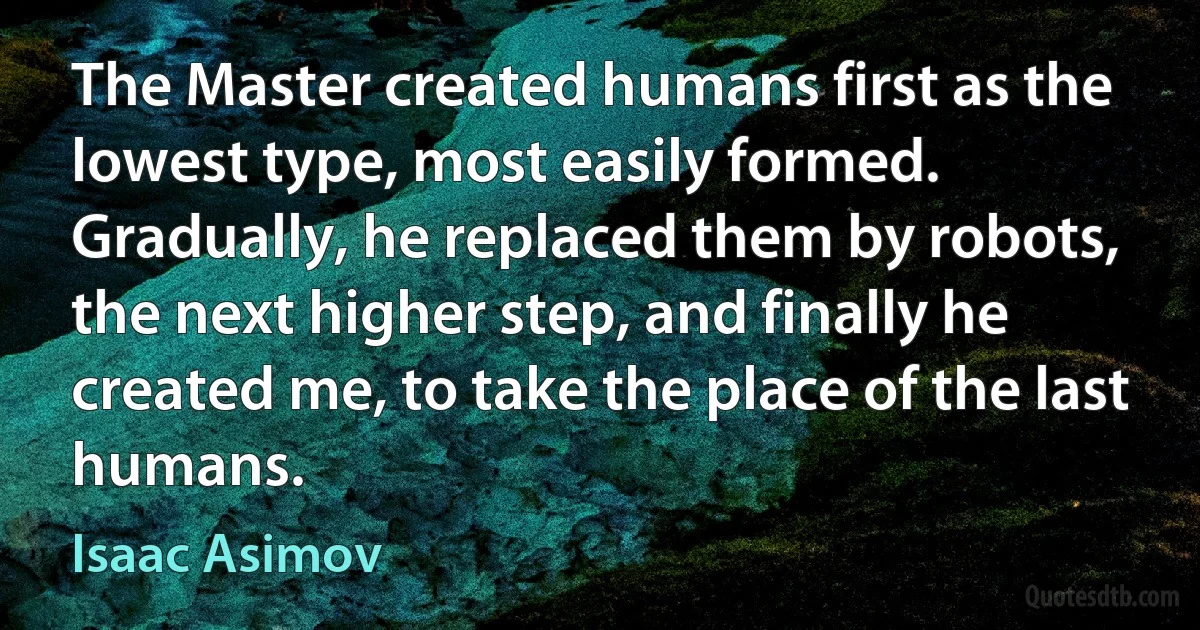 The Master created humans first as the lowest type, most easily formed. Gradually, he replaced them by robots, the next higher step, and finally he created me, to take the place of the last humans. (Isaac Asimov)