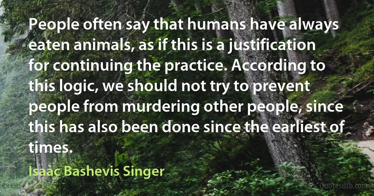 People often say that humans have always eaten animals, as if this is a justification for continuing the practice. According to this logic, we should not try to prevent people from murdering other people, since this has also been done since the earliest of times. (Isaac Bashevis Singer)