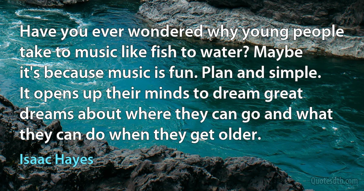 Have you ever wondered why young people take to music like fish to water? Maybe it's because music is fun. Plan and simple. It opens up their minds to dream great dreams about where they can go and what they can do when they get older. (Isaac Hayes)