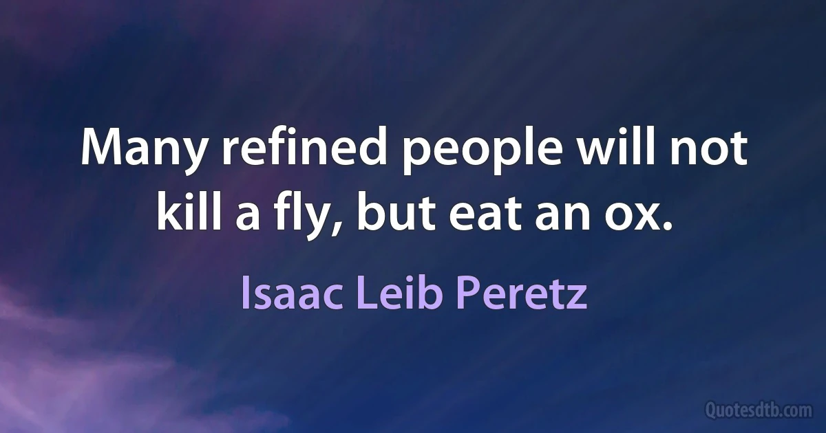 Many refined people will not kill a fly, but eat an ox. (Isaac Leib Peretz)