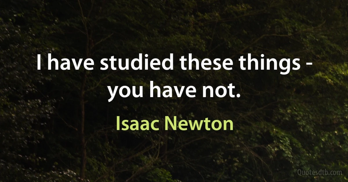 I have studied these things - you have not. (Isaac Newton)