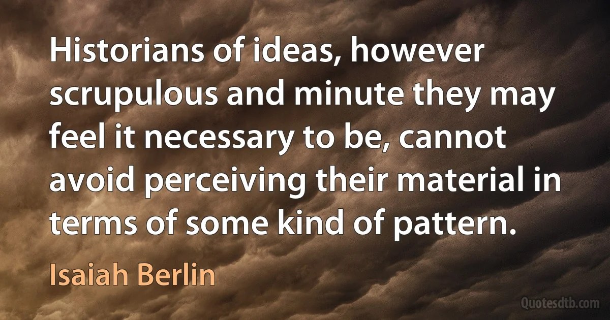 Historians of ideas, however scrupulous and minute they may feel it necessary to be, cannot avoid perceiving their material in terms of some kind of pattern. (Isaiah Berlin)