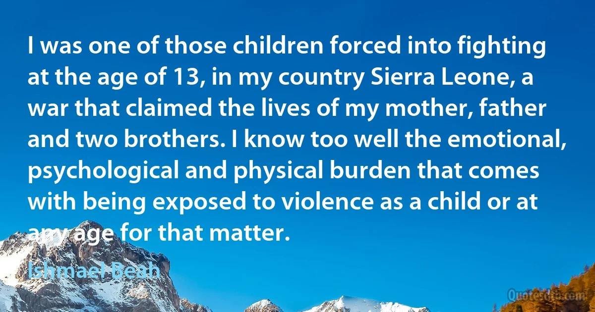 I was one of those children forced into fighting at the age of 13, in my country Sierra Leone, a war that claimed the lives of my mother, father and two brothers. I know too well the emotional, psychological and physical burden that comes with being exposed to violence as a child or at any age for that matter. (Ishmael Beah)