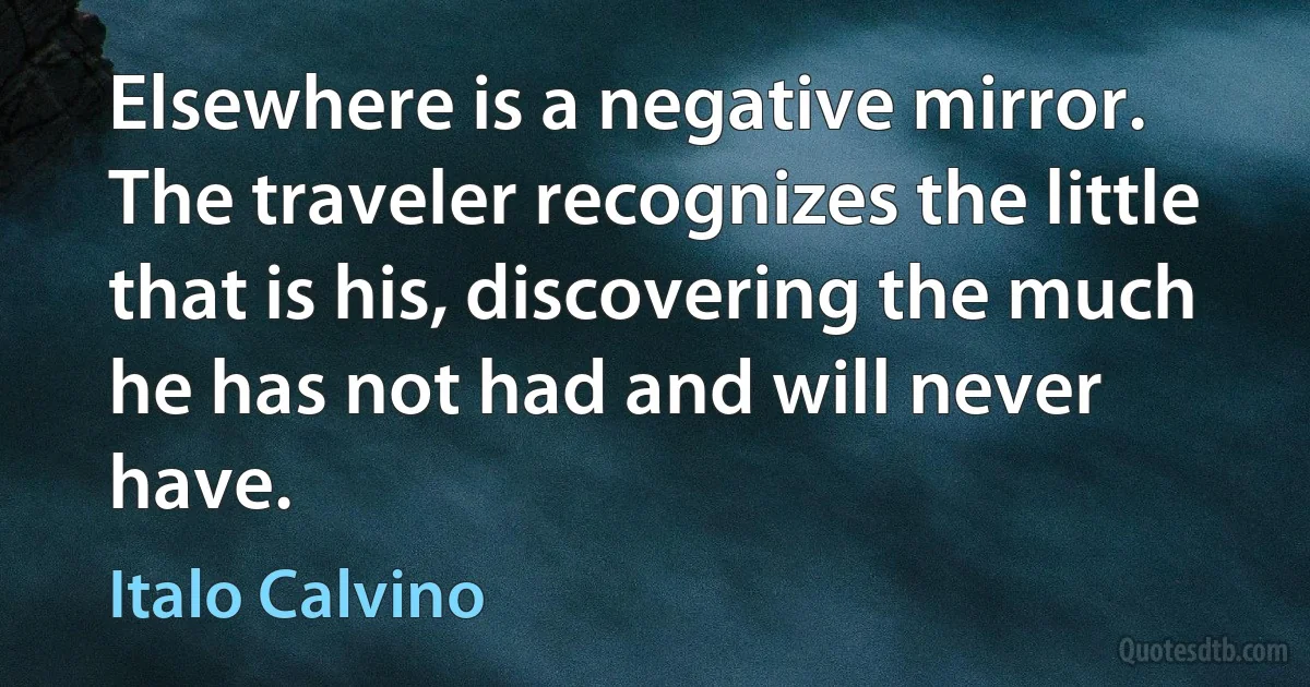 Elsewhere is a negative mirror. The traveler recognizes the little that is his, discovering the much he has not had and will never have. (Italo Calvino)