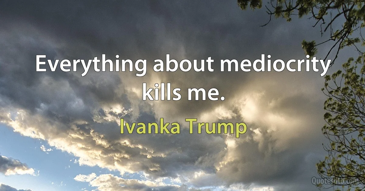 Everything about mediocrity kills me. (Ivanka Trump)