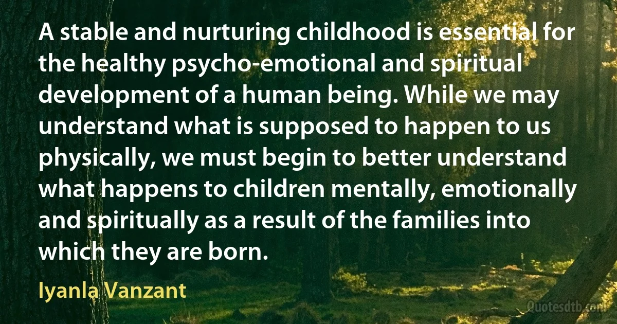 A stable and nurturing childhood is essential for the healthy psycho-emotional and spiritual development of a human being. While we may understand what is supposed to happen to us physically, we must begin to better understand what happens to children mentally, emotionally and spiritually as a result of the families into which they are born. (Iyanla Vanzant)