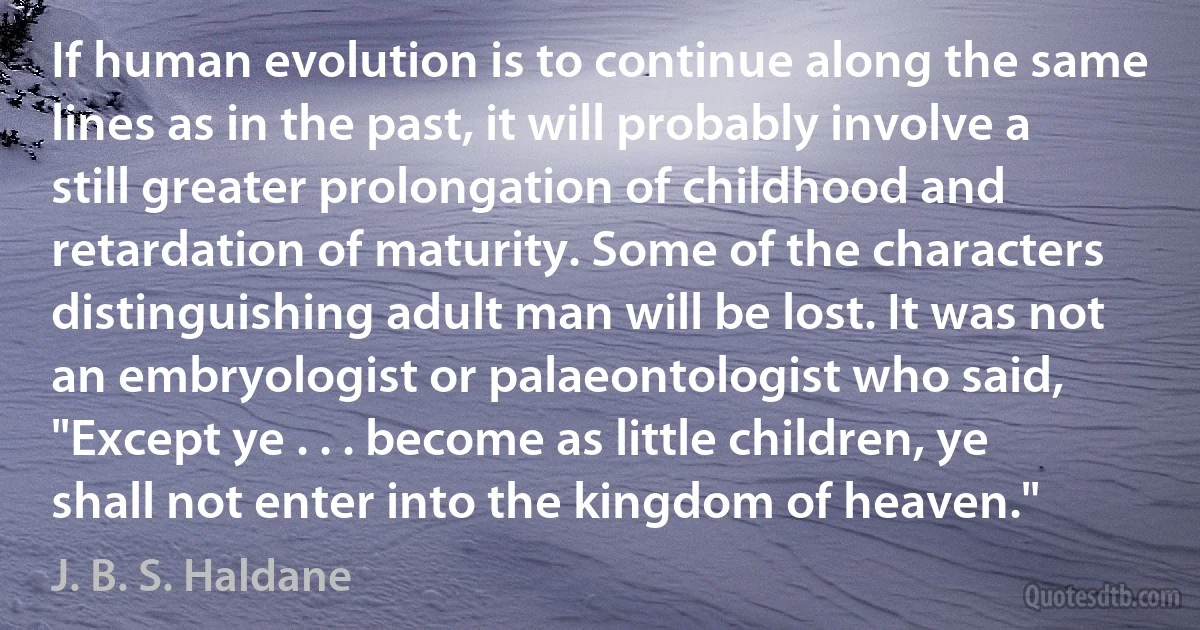 If human evolution is to continue along the same lines as in the past, it will probably involve a still greater prolongation of childhood and retardation of maturity. Some of the characters distinguishing adult man will be lost. It was not an embryologist or palaeontologist who said, "Except ye . . . become as little children, ye shall not enter into the kingdom of heaven." (J. B. S. Haldane)