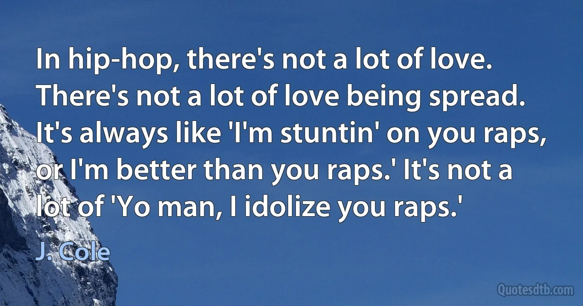 In hip-hop, there's not a lot of love. There's not a lot of love being spread. It's always like 'I'm stuntin' on you raps, or I'm better than you raps.' It's not a lot of 'Yo man, I idolize you raps.' (J. Cole)