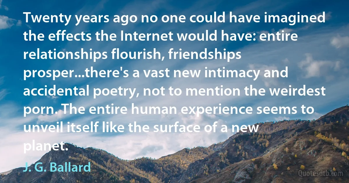 Twenty years ago no one could have imagined the effects the Internet would have: entire relationships flourish, friendships prosper...there's a vast new intimacy and accidental poetry, not to mention the weirdest porn. The entire human experience seems to unveil itself like the surface of a new planet. (J. G. Ballard)