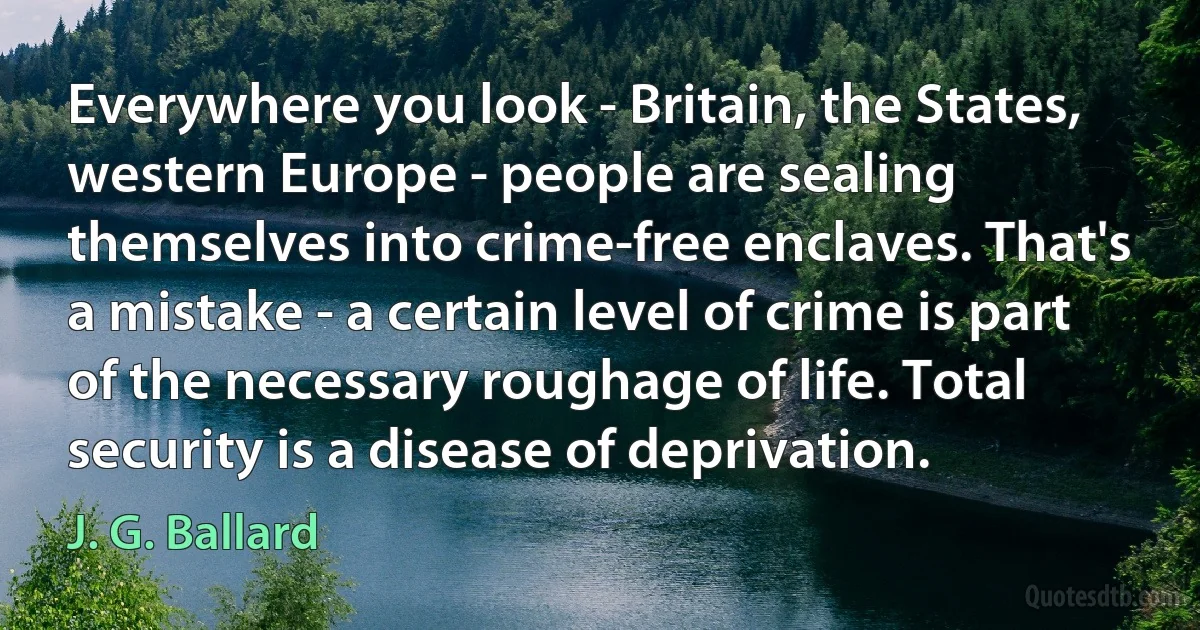 Everywhere you look - Britain, the States, western Europe - people are sealing themselves into crime-free enclaves. That's a mistake - a certain level of crime is part of the necessary roughage of life. Total security is a disease of deprivation. (J. G. Ballard)