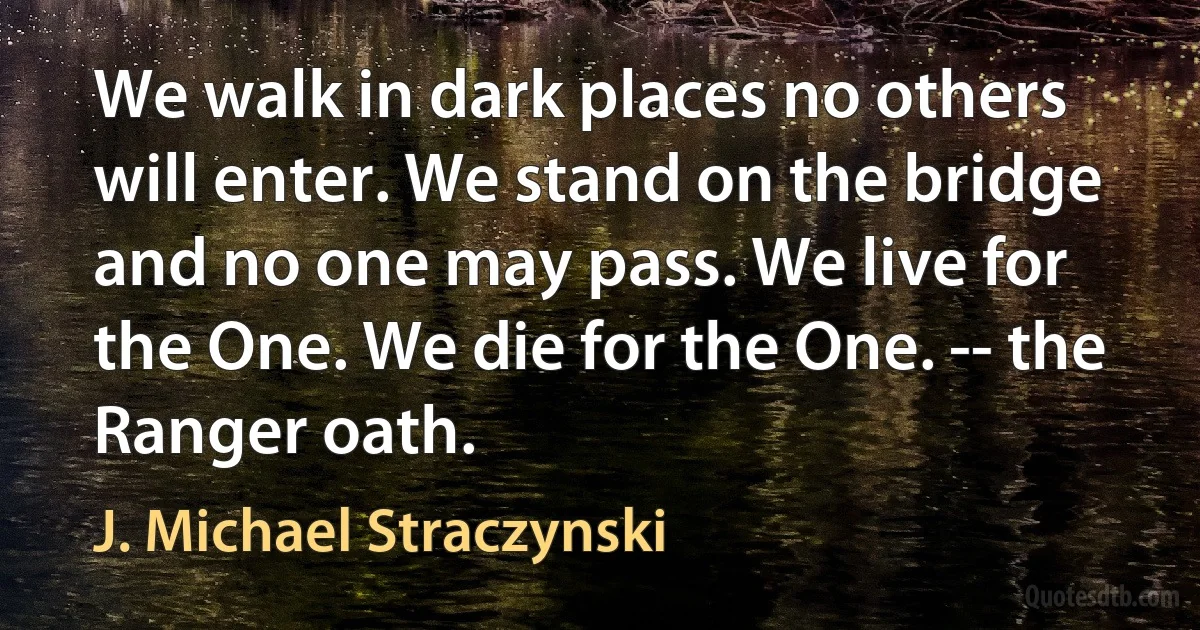 We walk in dark places no others will enter. We stand on the bridge and no one may pass. We live for the One. We die for the One. -- the Ranger oath. (J. Michael Straczynski)