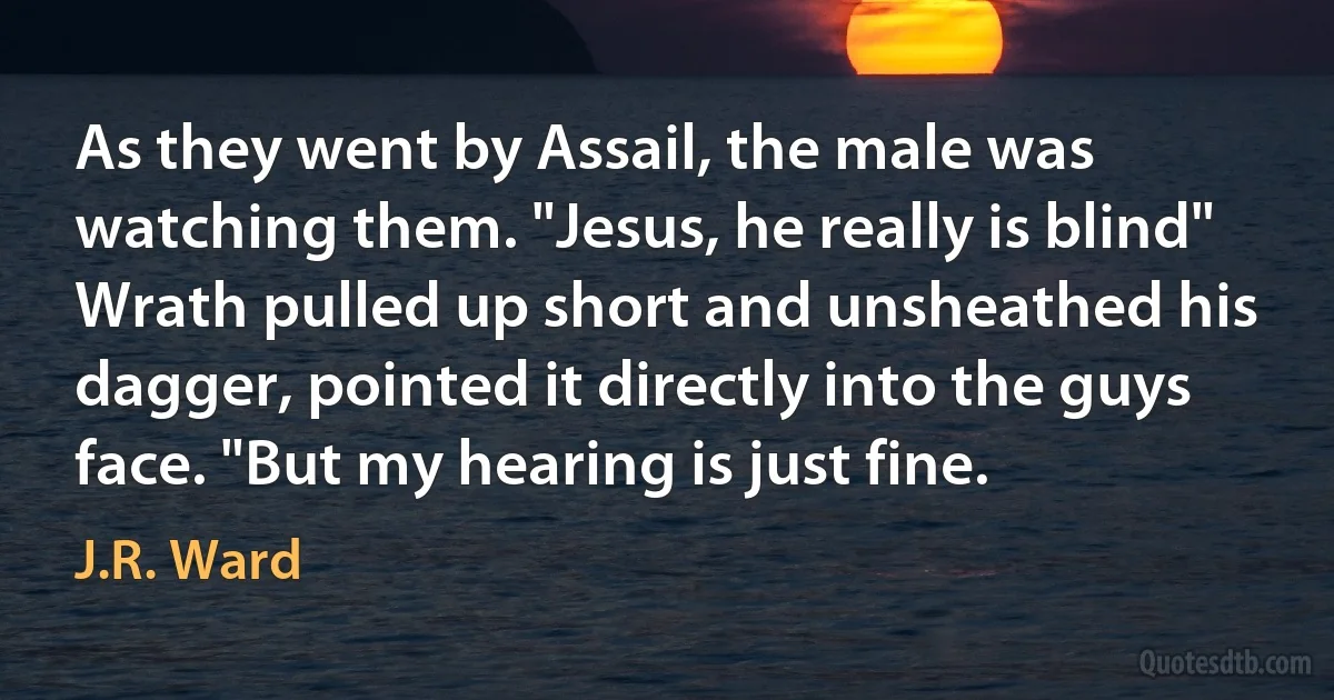 As they went by Assail, the male was watching them. "Jesus, he really is blind"
Wrath pulled up short and unsheathed his dagger, pointed it directly into the guys face. "But my hearing is just fine. (J.R. Ward)