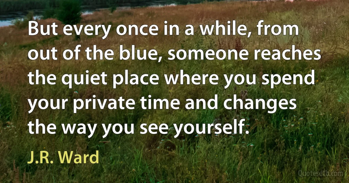 But every once in a while, from out of the blue, someone reaches the quiet place where you spend your private time and changes the way you see yourself. (J.R. Ward)