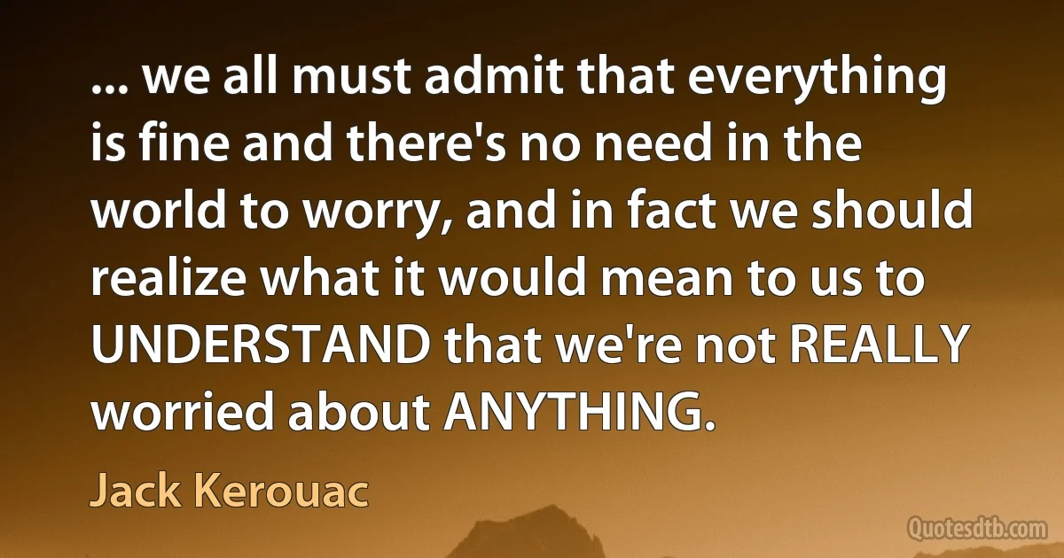 ... we all must admit that everything is fine and there's no need in the world to worry, and in fact we should realize what it would mean to us to UNDERSTAND that we're not REALLY worried about ANYTHING. (Jack Kerouac)