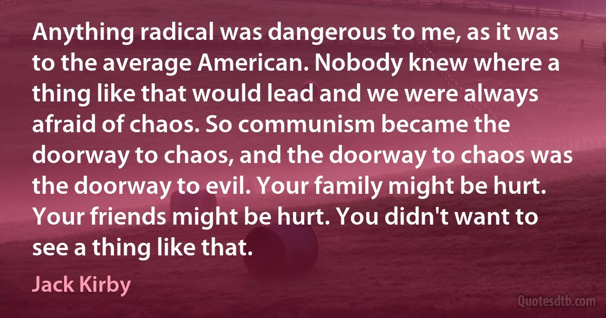 Anything radical was dangerous to me, as it was to the average American. Nobody knew where a thing like that would lead and we were always afraid of chaos. So communism became the doorway to chaos, and the doorway to chaos was the doorway to evil. Your family might be hurt. Your friends might be hurt. You didn't want to see a thing like that. (Jack Kirby)