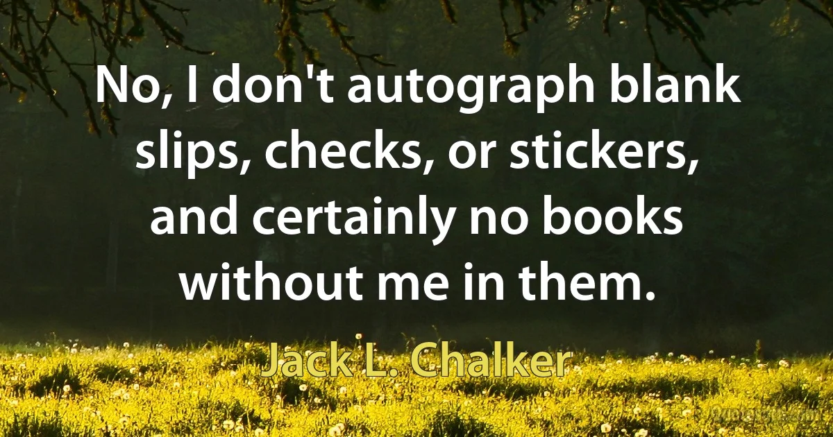 No, I don't autograph blank slips, checks, or stickers, and certainly no books without me in them. (Jack L. Chalker)