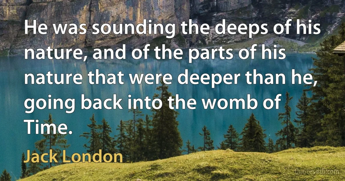 He was sounding the deeps of his nature, and of the parts of his nature that were deeper than he, going back into the womb of Time. (Jack London)