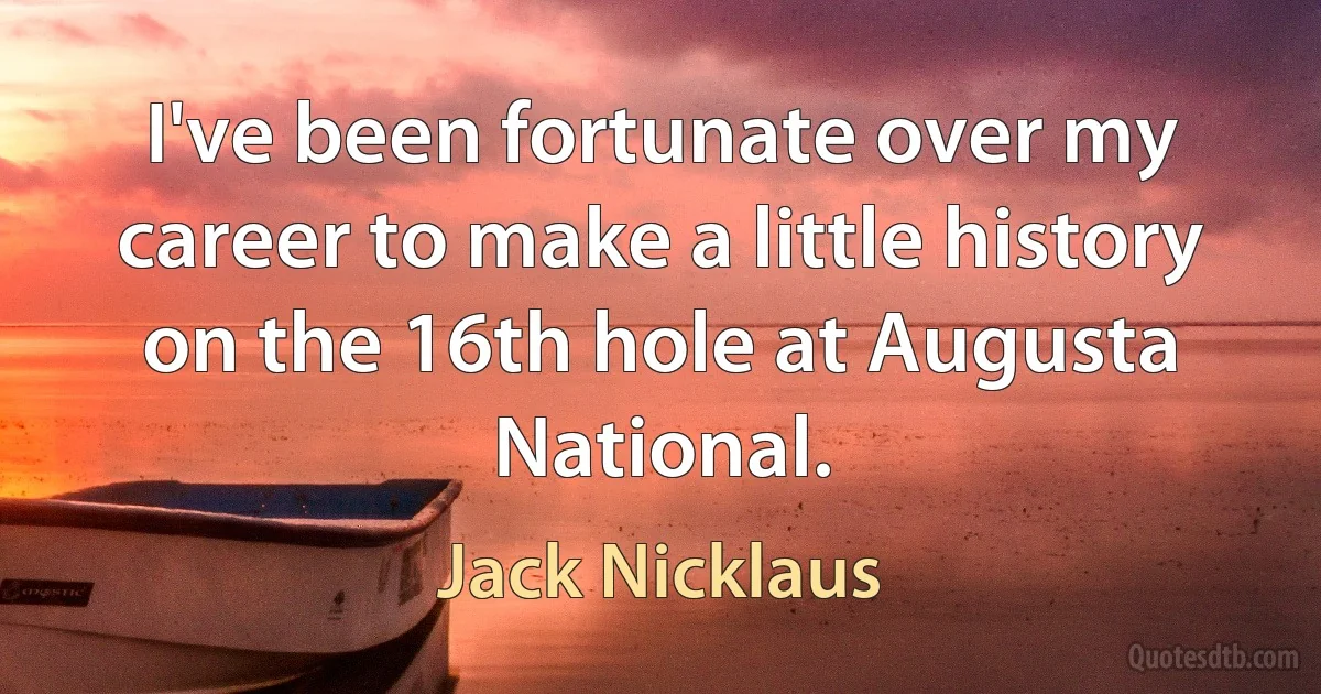 I've been fortunate over my career to make a little history on the 16th hole at Augusta National. (Jack Nicklaus)