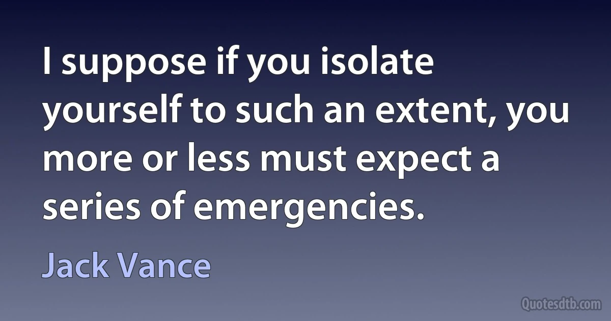 I suppose if you isolate yourself to such an extent, you more or less must expect a series of emergencies. (Jack Vance)