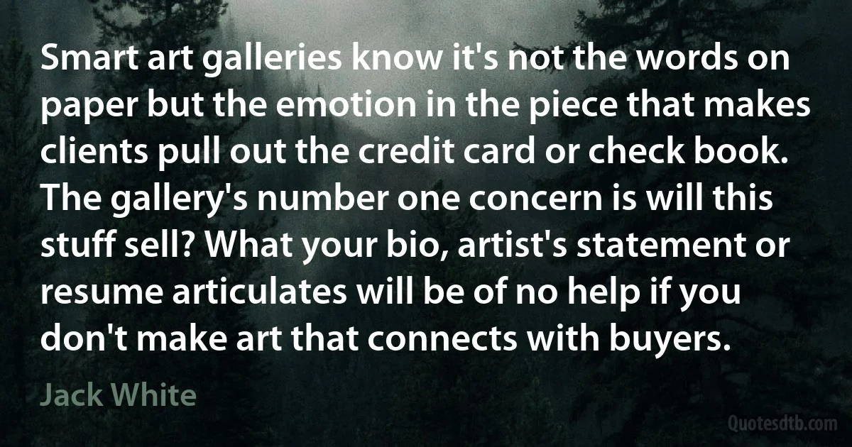 Smart art galleries know it's not the words on paper but the emotion in the piece that makes clients pull out the credit card or check book. The gallery's number one concern is will this stuff sell? What your bio, artist's statement or resume articulates will be of no help if you don't make art that connects with buyers. (Jack White)