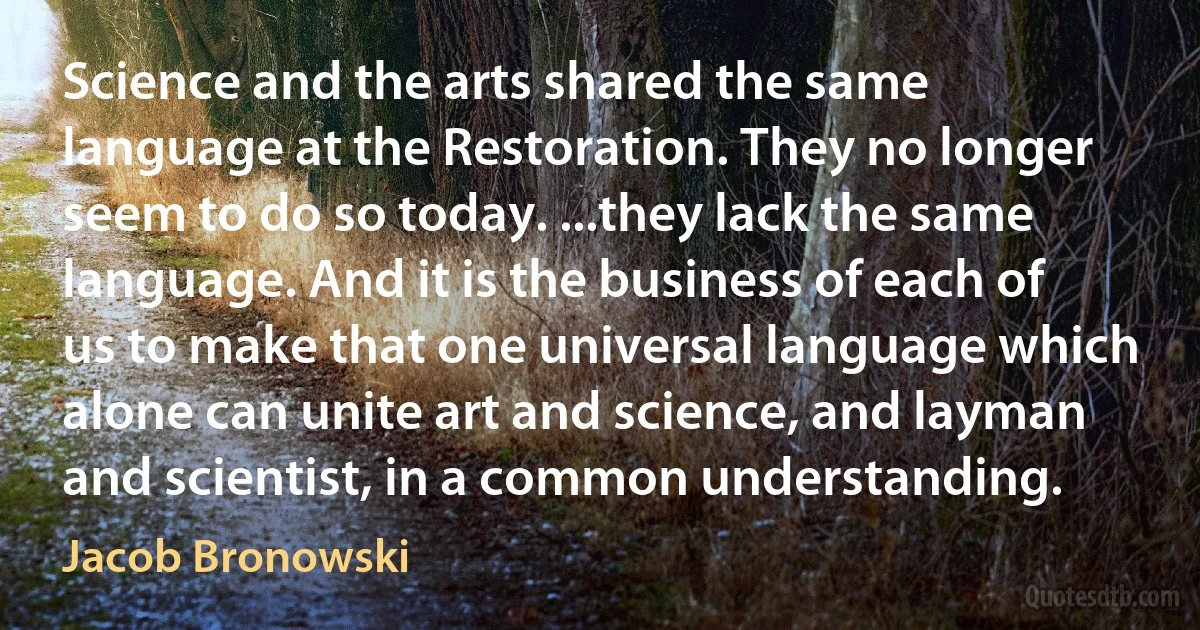 Science and the arts shared the same language at the Restoration. They no longer seem to do so today. ...they lack the same language. And it is the business of each of us to make that one universal language which alone can unite art and science, and layman and scientist, in a common understanding. (Jacob Bronowski)