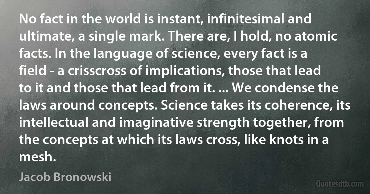 No fact in the world is instant, infinitesimal and ultimate, a single mark. There are, I hold, no atomic facts. In the language of science, every fact is a field - a crisscross of implications, those that lead to it and those that lead from it. ... We condense the laws around concepts. Science takes its coherence, its intellectual and imaginative strength together, from the concepts at which its laws cross, like knots in a mesh. (Jacob Bronowski)