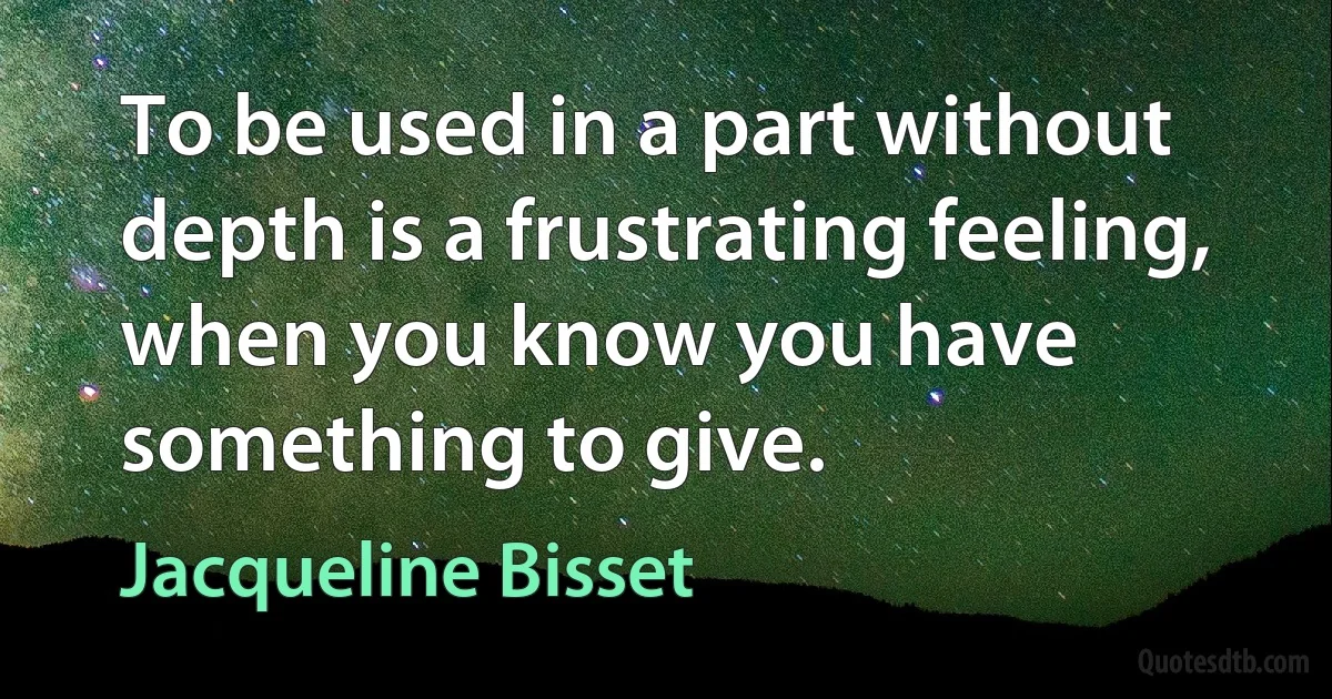 To be used in a part without depth is a frustrating feeling, when you know you have something to give. (Jacqueline Bisset)