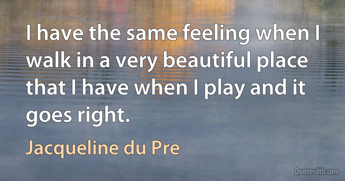 I have the same feeling when I walk in a very beautiful place that I have when I play and it goes right. (Jacqueline du Pre)