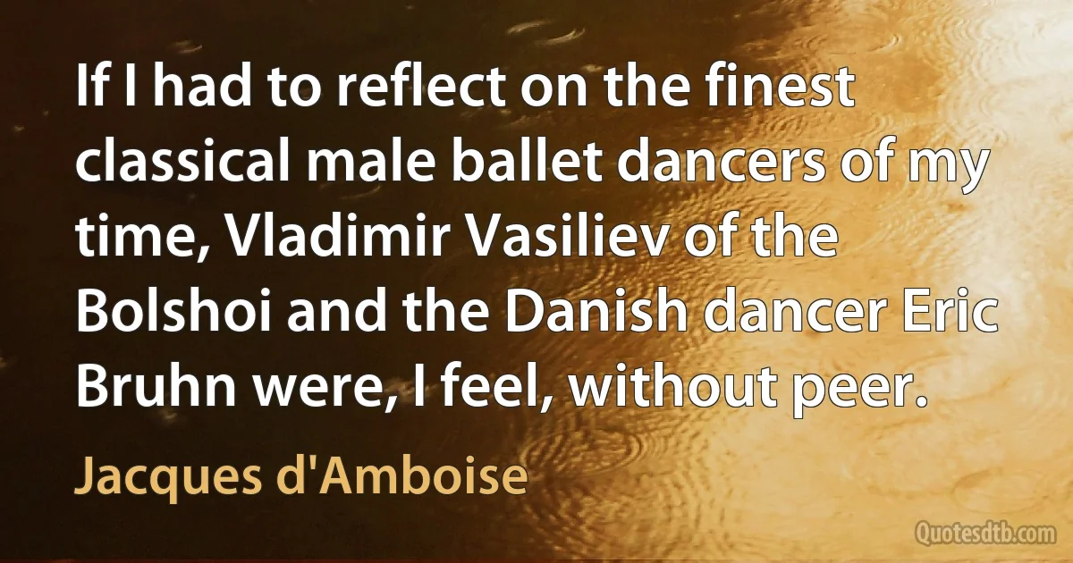 If I had to reflect on the finest classical male ballet dancers of my time, Vladimir Vasiliev of the Bolshoi and the Danish dancer Eric Bruhn were, I feel, without peer. (Jacques d'Amboise)