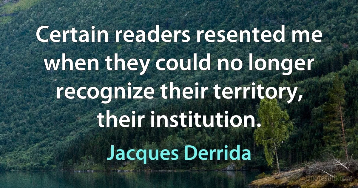 Certain readers resented me when they could no longer recognize their territory, their institution. (Jacques Derrida)